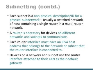 Subnetting (contd.)
• Each subnet is a non-physical description/ID for a
physical subnetwork – usually a switched network
of host containing a single router in a multi-router
network.
• A router is necessary for devices on different
networks and subnets to communicate.
• Each router interface must have an IPv4 host
address that belongs to the network or subnet that
the router interface is connected to.
• Devices on a network and subnet use the router
interface attached to their LAN as their default
gateway.
 