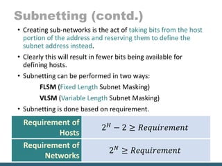 Subnetting (contd.)
• Creating sub-networks is the act of taking bits from the host
portion of the address and reserving them to define the
subnet address instead.
• Clearly this will result in fewer bits being available for
defining hosts.
• Subnetting can be performed in two ways:
FLSM (Fixed Length Subnet Masking)
VLSM (Variable Length Subnet Masking)
• Subnetting is done based on requirement.
Requirement of
Hosts
2 𝐻 − 2 ≥ 𝑅𝑒𝑞𝑢𝑖𝑟𝑒𝑚𝑒𝑛𝑡
Requirement of
Networks
2 𝑁 ≥ 𝑅𝑒𝑞𝑢𝑖𝑟𝑒𝑚𝑒𝑛𝑡
 