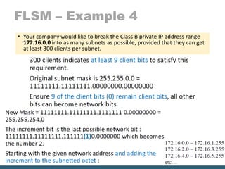 FLSM – Example 4
• Your company would like to break the Class B private IP address range
172.16.0.0 into as many subnets as possible, provided that they can get
at least 300 clients per subnet.
 