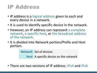 IP Address
• IP address is a logical address given to each and
every device in a network.
• It is used to identify specific device in the network.
• However, an IP address can represent a complete
network, a specific host, or the broadcast address
of the network.
• It is divided into Network portion/Prefix and Host
portion.
• There are two versions of IP address: IPv4 and IPv6
Network Set of devices
Host A specific device on the network
 