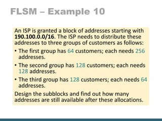 FLSM – Example 10
An ISP is granted a block of addresses starting with
190.100.0.0/16. The ISP needs to distribute these
addresses to three groups of customers as follows:
• The first group has 64 customers; each needs 256
addresses.
• The second group has 128 customers; each needs
128 addresses.
• The third group has 128 customers; each needs 64
addresses.
Design the subblocks and find out how many
addresses are still available after these allocations.
 