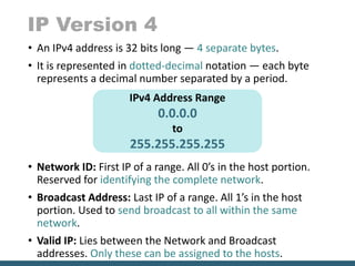 IP Version 4
• An IPv4 address is 32 bits long — 4 separate bytes.
• It is represented in dotted-decimal notation — each byte
represents a decimal number separated by a period.
• Network ID: First IP of a range. All 0’s in the host portion.
Reserved for identifying the complete network.
• Broadcast Address: Last IP of a range. All 1’s in the host
portion. Used to send broadcast to all within the same
network.
• Valid IP: Lies between the Network and Broadcast
addresses. Only these can be assigned to the hosts.
IPv4 Address Range
0.0.0.0
to
255.255.255.255
 