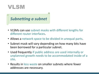 VLSM
• VLSMs can use subnet masks with different lengths for
different router interfaces.
• Allows a network space to be divided in unequal parts.
• Subnet mask will vary depending on how many bits have
been borrowed for a particular subnet.
• Used frequently if public address are used internally or
unplanned growth needs to be accommodated inside of a
site.
• Results in less waste on smaller subnets where fewer
addresses are necessary.
Subnetting a subnet
 