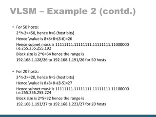 VLSM – Example 2 (contd.)
• For 50 hosts:
2^h-2>=50, hence h=6 (host bits)
Hence value is 8+8+8+(8-6)=26
Hence subnet mask is 11111111.11111111.11111111.11000000
i.e.255.255.255.192
Block size is 2^6=64 hence the range is
192.168.1.128/26 to 192.168.1.191/26 for 50 hosts
• For 20 hosts:
2^h-2>=20, hence h=5 (host bits)
Hence value is 8+8+8+(8-5)=27
Hence subnet mask is 11111111.11111111.11111111.11100000
i.e.255.255.255.224
Block size is 2^5=32 hence the range is
192.168.1.192/27 to 192.168.1.223/27 for 20 hosts
 