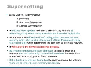 Supernetting
• It provides route updates in the most efficient way possible by
advertising many routes in one advertisement instead of individually.
• Its purpose is to reduce the size of routing tables on routers to save
memory, which also shortens the amount of time IP requires to parse
the routing table when determining the best path to a remote network.
• It works only if the network is designed properly.
• By creating contiguous blocks of addresses to specific areas of a
network, one can then easily summarize the network and keep route
updates with a routing protocol to a minimum.
• If IP subnets are carelessly handed out to any location on the network,
there will no longer be any summary boundaries.
 