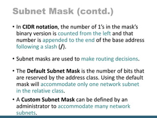 Subnet Mask (contd.)
• In CIDR notation, the number of 1’s in the mask’s
binary version is counted from the left and that
number is appended to the end of the base address
following a slash (/).
• Subnet masks are used to make routing decisions.
• The Default Subnet Mask is the number of bits that
are reserved by the address class. Using the default
mask will accommodate only one network subnet
in the relative class.
• A Custom Subnet Mask can be defined by an
administrator to accommodate many network
subnets.
 