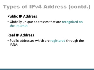 Types of IPv4 Address (contd.)
Public IP Address
• Globally unique addresses that are recognized on
the Internet.
Real IP Address
• Public addresses which are registered through the
IANA.
 