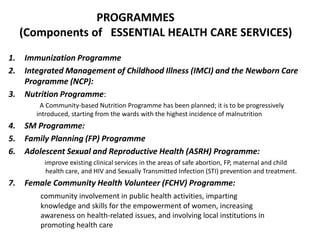 1. Immunization Programme
2. Integrated Management of Childhood Illness (IMCI) and the Newborn Care
Programme (NCP):
3. Nutrition Programme:
A Community-based Nutrition Programme has been planned; it is to be progressively
introduced, starting from the wards with the highest incidence of malnutrition
4. SM Programme:
5. Family Planning (FP) Programme
6. Adolescent Sexual and Reproductive Health (ASRH) Programme:
improve existing clinical services in the areas of safe abortion, FP, maternal and child
health care, and HIV and Sexually Transmitted Infection (STI) prevention and treatment.
7. Female Community Health Volunteer (FCHV) Programme:
community involvement in public health activities, imparting
knowledge and skills for the empowerment of women, increasing
awareness on health-related issues, and involving local institutions in
promoting health care
PROGRAMMES
(Components of ESSENTIAL HEALTH CARE SERVICES)
 