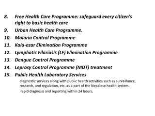 8. Free Health Care Programme: safeguard every citizen’s
right to basic health care
9. Urban Health Care Programme.
10. Malaria Control Programme
11. Kala-azar Elimination Programme
12. Lymphatic Filariasis (LF) Elimination Programme
13. Dengue Control Programme
14. Leprosy Control Programme (MDT) treatment
15. Public Health Laboratory Services
diagnostic services along with public health activities such as surveillance,
research, and regulation, etc. as a part of the Nepalese health system.
rapid diagnosis and reporting within 24 hours.
 