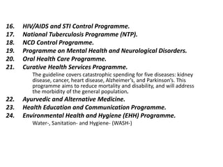 16. HIV/AIDS and STI Control Programme.
17. National Tuberculosis Programme (NTP).
18. NCD Control Programme.
19. Programme on Mental Health and Neurological Disorders.
20. Oral Health Care Programme.
21. Curative Health Services Programme.
The guideline covers catastrophic spending for five diseases: kidney
disease, cancer, heart disease, Alzheimer’s, and Parkinson’s. This
programme aims to reduce mortality and disability, and will address
the morbidity of the general population.
22. Ayurvedic and Alternative Medicine.
23. Health Education and Communication Programme.
24. Environmental Health and Hygiene (EHH) Programme.
Water-, Sanitation- and Hygiene- (WASH-)
 