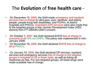 The Evolution of free health care -
• On December 15, 2006, the GoN made emergency and inpatient
services free of charge to ultra-poor, poor, destitute, and elderly
people, people living with disabilities, and FCHVs, at district
hospitals and PHCCs. Outpatient (OP) services were also made free
to the targeted groups in low- Human Development Index (HDI)
districts from FY 2064/65 (2007) onward.
• On October 7, 2007 ,the GoN declared EHCS free of charge to
everyone at all HPs and SHPs. The policy was implemented in mid-
January 2008.
• On November 16, 2008 ,the GoN declared EHCS free of charge to
all at PHCCs.
• On January 15, 2009 ,the GoN declared OP services, inpatient
services and emergency services free of charge to the targeted
groups in hospitals of 25 or fewer beds, as well as listing all
medicines as free. For non-targeted groups, 20 listed drugs were
made available free of charge.
 