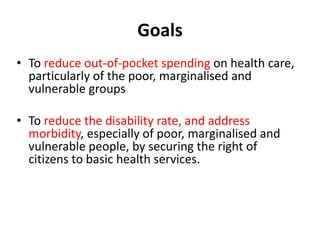 Goals
• To reduce out-of-pocket spending on health care,
particularly of the poor, marginalised and
vulnerable groups
• To reduce the disability rate, and address
morbidity, especially of poor, marginalised and
vulnerable people, by securing the right of
citizens to basic health services.
 