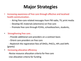 Major Strategies
• Increasing awareness of free care through effective and localised
health communication .
- Airing free-care-related messages from FM radio, TV, print media
- Develop IEC materials (electronic) on free care
- Promote free care through FCHVs, schoolteachers, students,
• Strengthening free care .
- Provide additional care providers on a contract basis
- Orient care providers on free care
- Replenish the registration fees of DHOs, PHCCs, HPs and SHPs
(grants)
• Increasing allocative efficiency
-Revise resource allocation criteria for free care
-Use allocation criteria for funding
 