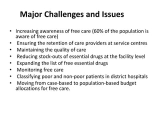 Major Challenges and Issues
• Increasing awareness of free care (60% of the population is
aware of free care)
• Ensuring the retention of care providers at service centres
• Maintaining the quality of care
• Reducing stock-outs of essential drugs at the facility level
• Expanding the list of free essential drugs
• Monitoring free care
• Classifying poor and non-poor patients in district hospitals
• Moving from case-based to population-based budget
allocations for free care.
 