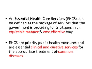• An Essential Health Care Services (EHCS) can
be defined as the package of services that the
government is providing to its citizens in an
equitable manner & cost effective way.
• EHCS are priority public health measures and
are essential clinical and curative services for
the appropriate treatment of common
diseases.
 