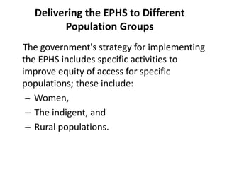 Delivering the EPHS to Different
Population Groups
The government's strategy for implementing
the EPHS includes specific activities to
improve equity of access for specific
populations; these include:
– Women,
– The indigent, and
– Rural populations.
 