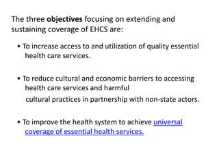 The three objectives focusing on extending and
sustaining coverage of EHCS are:
• To increase access to and utilization of quality essential
health care services.
• To reduce cultural and economic barriers to accessing
health care services and harmful
cultural practices in partnership with non-state actors.
• To improve the health system to achieve universal
coverage of essential health services.
 