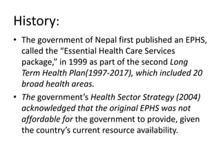 History:
• The government of Nepal first published an EPHS,
called the “Essential Health Care Services
package,” in 1999 as part of the second Long
Term Health Plan(1997-2017), which included 20
broad health areas.
• The government’s Health Sector Strategy (2004)
acknowledged that the original EPHS was not
affordable for the government to provide, given
the country’s current resource availability.
 