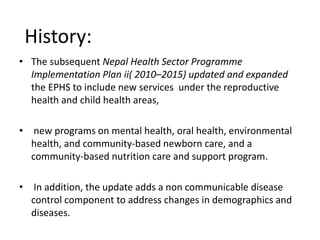 • The subsequent Nepal Health Sector Programme
Implementation Plan ii( 2010–2015) updated and expanded
the EPHS to include new services under the reproductive
health and child health areas,
• new programs on mental health, oral health, environmental
health, and community-based newborn care, and a
community-based nutrition care and support program.
• In addition, the update adds a non communicable disease
control component to address changes in demographics and
diseases.
History:
 