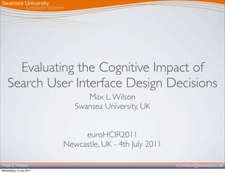Evaluating the Cognitive Impact of
    Search User Interface Design Decisions
                               Max L. Wilson
                            Swansea University, UK


                              euroHCIR2011
                         Newcastle, UK - 4th July 2011

 Max L. Wilson                                           m.l.wilson@swansea.ac.uk
Wednesday, 6 July 2011
 