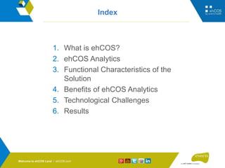 ehCOS.com
Index
1. What is ehCOS?
2. ehCOS Analytics
3. Functional Characteristics of the
Solution
4. Benefits of ehCOS Analytics
5. Technological Challenges
6. Results
Welcome to ehCOS Land / ehCOS.com
 