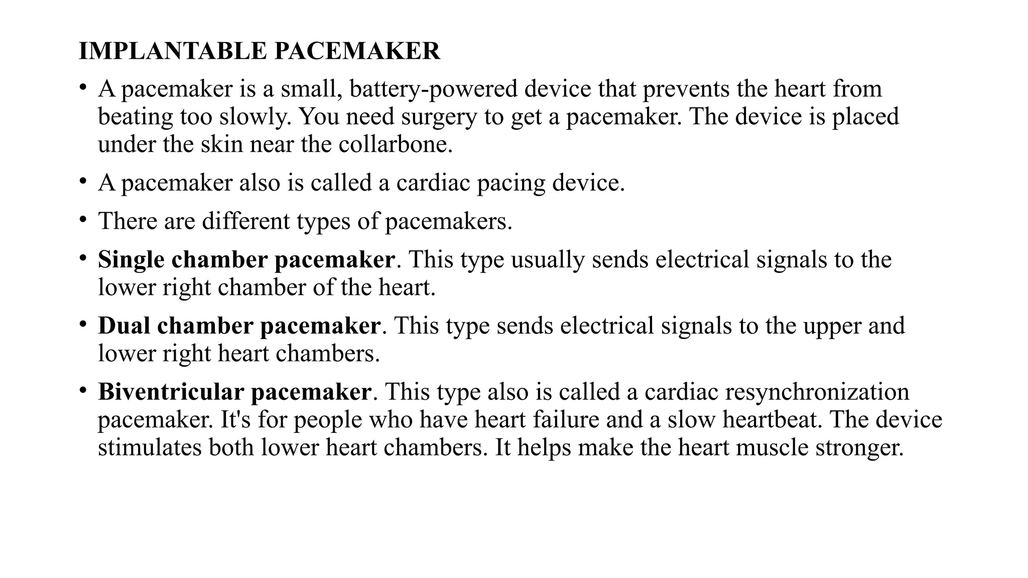 IMPLANTABLE PACEMAKER
• A pacemaker is a small, battery-powered device that prevents the heart from
beating too slowly. You need surgery to get a pacemaker. The device is placed
under the skin near the collarbone.
• A pacemaker also is called a cardiac pacing device.
• There are different types of pacemakers.
• Single chamber pacemaker. This type usually sends electrical signals to the
lower right chamber of the heart.
• Dual chamber pacemaker. This type sends electrical signals to the upper and
lower right heart chambers.
• Biventricular pacemaker. This type also is called a cardiac resynchronization
pacemaker. It's for people who have heart failure and a slow heartbeat. The device
stimulates both lower heart chambers. It helps make the heart muscle stronger.
 