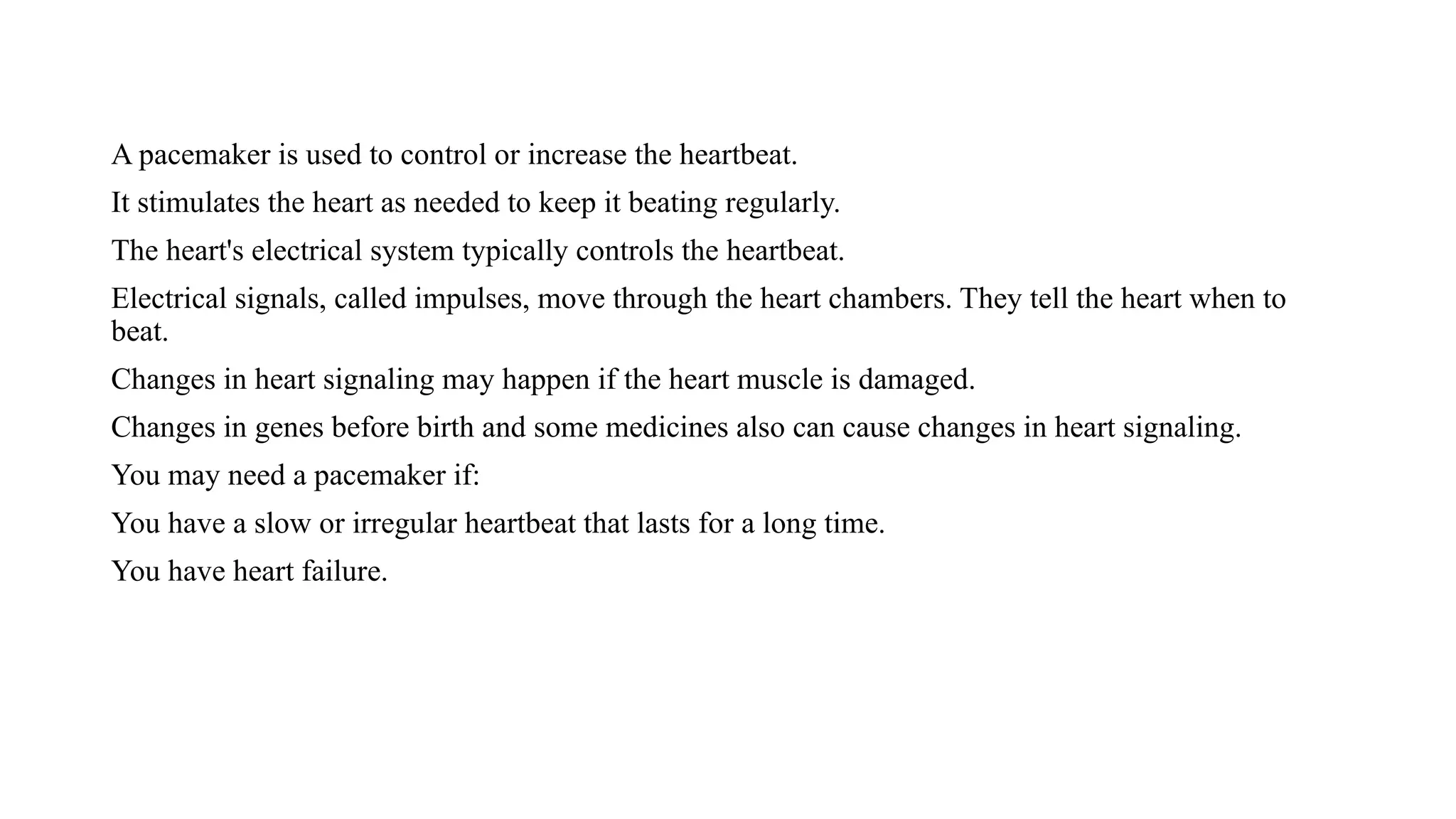 A pacemaker is used to control or increase the heartbeat.
It stimulates the heart as needed to keep it beating regularly.
The heart's electrical system typically controls the heartbeat.
Electrical signals, called impulses, move through the heart chambers. They tell the heart when to
beat.
Changes in heart signaling may happen if the heart muscle is damaged.
Changes in genes before birth and some medicines also can cause changes in heart signaling.
You may need a pacemaker if:
You have a slow or irregular heartbeat that lasts for a long time.
You have heart failure.
 