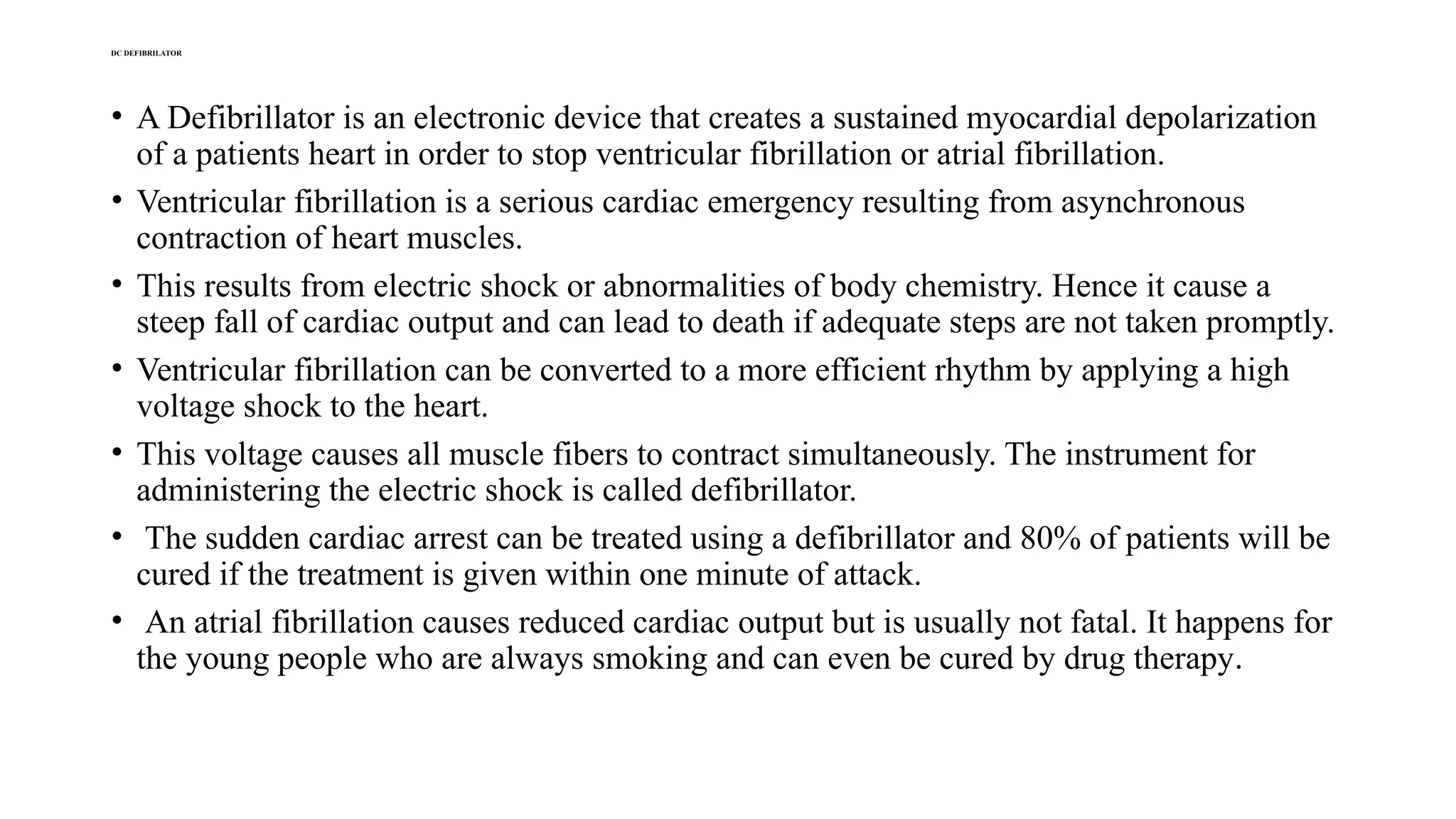 DC DEFIBRILATOR
• A Defibrillator is an electronic device that creates a sustained myocardial depolarization
of a patients heart in order to stop ventricular fibrillation or atrial fibrillation.
• Ventricular fibrillation is a serious cardiac emergency resulting from asynchronous
contraction of heart muscles.
• This results from electric shock or abnormalities of body chemistry. Hence it cause a
steep fall of cardiac output and can lead to death if adequate steps are not taken promptly.
• Ventricular fibrillation can be converted to a more efficient rhythm by applying a high
voltage shock to the heart.
• This voltage causes all muscle fibers to contract simultaneously. The instrument for
administering the electric shock is called defibrillator.
• The sudden cardiac arrest can be treated using a defibrillator and 80% of patients will be
cured if the treatment is given within one minute of attack.
• An atrial fibrillation causes reduced cardiac output but is usually not fatal. It happens for
the young people who are always smoking and can even be cured by drug therapy.
 
