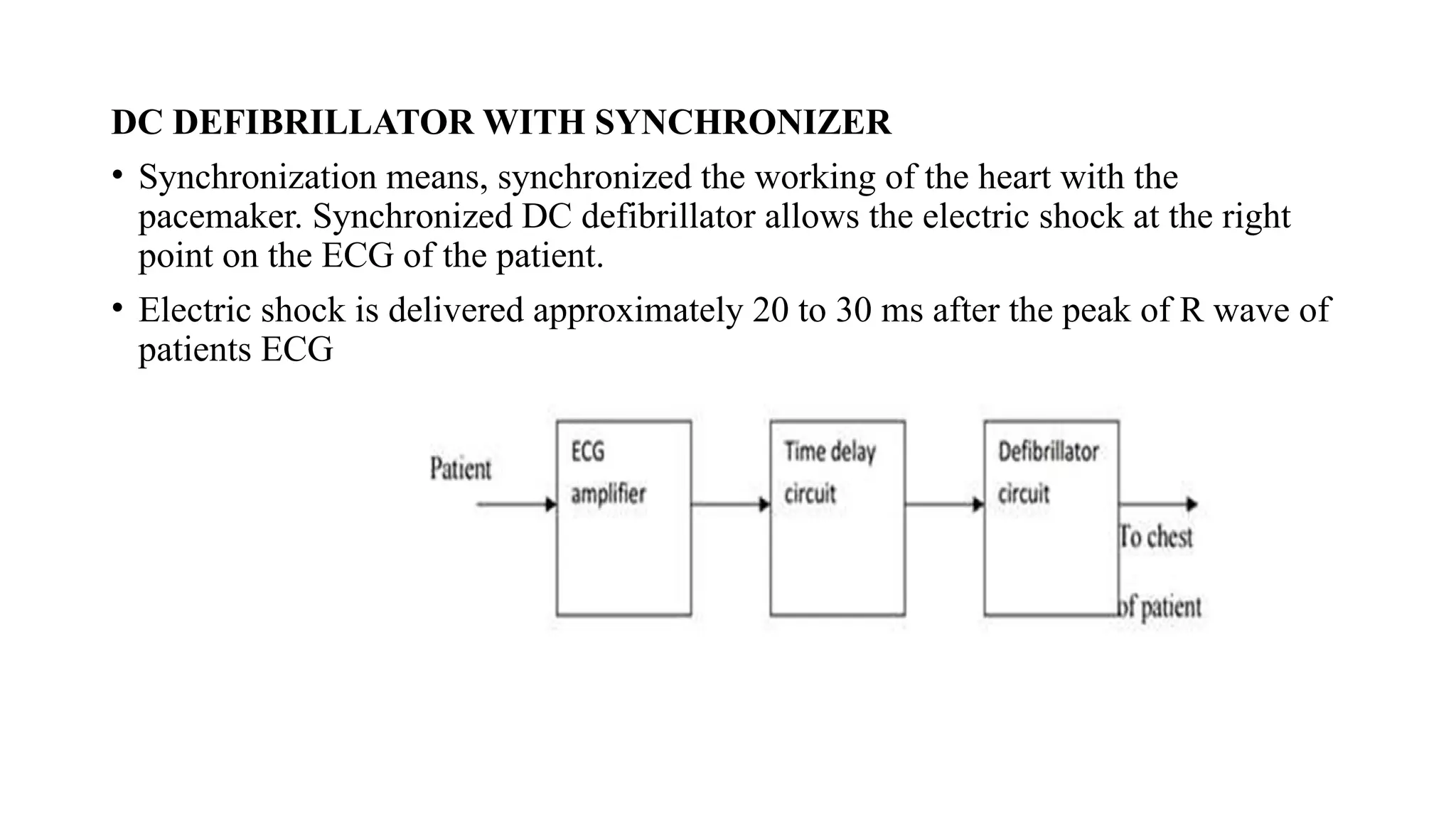 DC DEFIBRILLATOR WITH SYNCHRONIZER
• Synchronization means, synchronized the working of the heart with the
pacemaker. Synchronized DC defibrillator allows the electric shock at the right
point on the ECG of the patient.
• Electric shock is delivered approximately 20 to 30 ms after the peak of R wave of
patients ECG
 