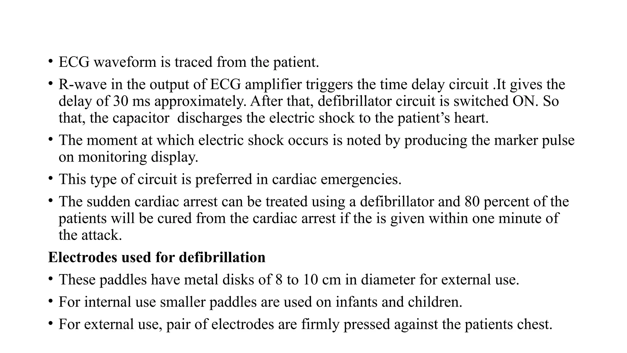 • ECG waveform is traced from the patient.
• R-wave in the output of ECG amplifier triggers the time delay circuit .It gives the
delay of 30 ms approximately. After that, defibrillator circuit is switched ON. So
that, the capacitor discharges the electric shock to the patient’s heart.
• The moment at which electric shock occurs is noted by producing the marker pulse
on monitoring display.
• This type of circuit is preferred in cardiac emergencies.
• The sudden cardiac arrest can be treated using a defibrillator and 80 percent of the
patients will be cured from the cardiac arrest if the is given within one minute of
the attack.
Electrodes used for defibrillation
• These paddles have metal disks of 8 to 10 cm in diameter for external use.
• For internal use smaller paddles are used on infants and children.
• For external use, pair of electrodes are firmly pressed against the patients chest.
 