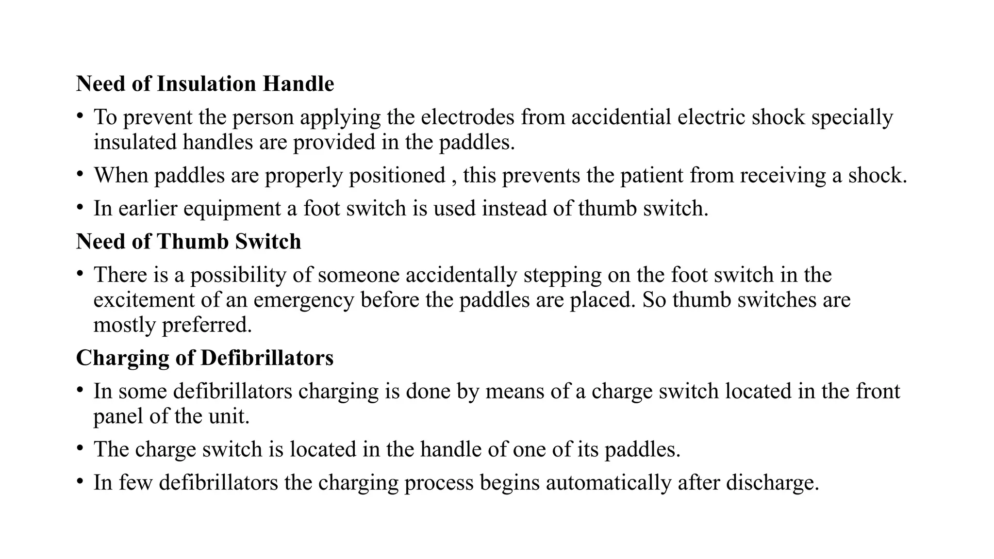 Need of Insulation Handle
• To prevent the person applying the electrodes from accidential electric shock specially
insulated handles are provided in the paddles.
• When paddles are properly positioned , this prevents the patient from receiving a shock.
• In earlier equipment a foot switch is used instead of thumb switch.
Need of Thumb Switch
• There is a possibility of someone accidentally stepping on the foot switch in the
excitement of an emergency before the paddles are placed. So thumb switches are
mostly preferred.
Charging of Defibrillators
• In some defibrillators charging is done by means of a charge switch located in the front
panel of the unit.
• The charge switch is located in the handle of one of its paddles.
• In few defibrillators the charging process begins automatically after discharge.
 