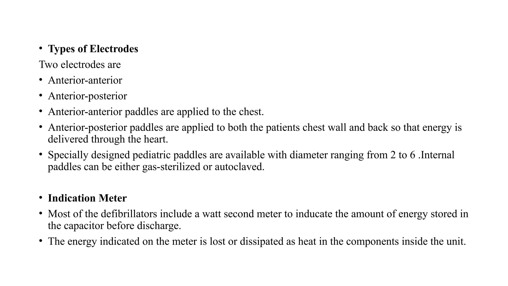 • Types of Electrodes
Two electrodes are
• Anterior-anterior
• Anterior-posterior
• Anterior-anterior paddles are applied to the chest.
• Anterior-posterior paddles are applied to both the patients chest wall and back so that energy is
delivered through the heart.
• Specially designed pediatric paddles are available with diameter ranging from 2 to 6 .Internal
paddles can be either gas-sterilized or autoclaved.
• Indication Meter
• Most of the defibrillators include a watt second meter to inducate the amount of energy stored in
the capacitor before discharge.
• The energy indicated on the meter is lost or dissipated as heat in the components inside the unit.
 