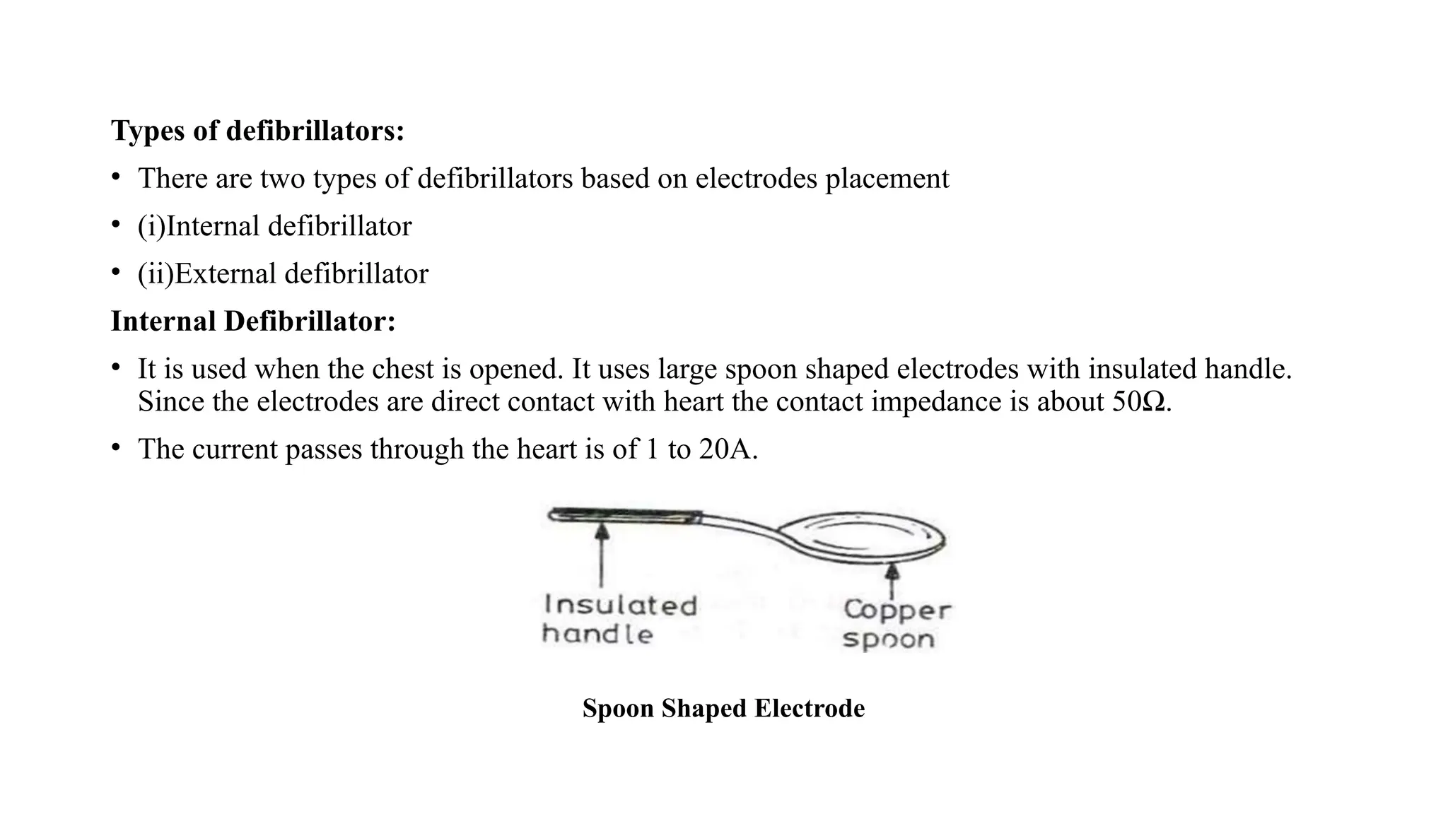 Types of defibrillators:
• There are two types of defibrillators based on electrodes placement
• (i)Internal defibrillator
• (ii)External defibrillator
Internal Defibrillator:
• It is used when the chest is opened. It uses large spoon shaped electrodes with insulated handle.
Since the electrodes are direct contact with heart the contact impedance is about 50Ω.
• The current passes through the heart is of 1 to 20A.
Spoon Shaped Electrode
 