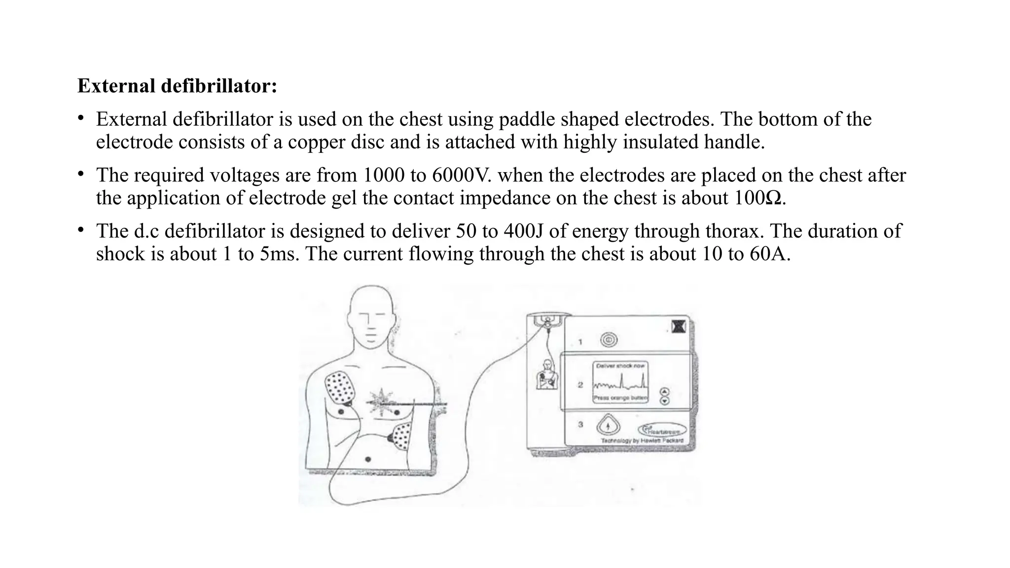 External defibrillator:
• External defibrillator is used on the chest using paddle shaped electrodes. The bottom of the
electrode consists of a copper disc and is attached with highly insulated handle.
• The required voltages are from 1000 to 6000V. when the electrodes are placed on the chest after
the application of electrode gel the contact impedance on the chest is about 100Ω.
• The d.c defibrillator is designed to deliver 50 to 400J of energy through thorax. The duration of
shock is about 1 to 5ms. The current flowing through the chest is about 10 to 60A.
 