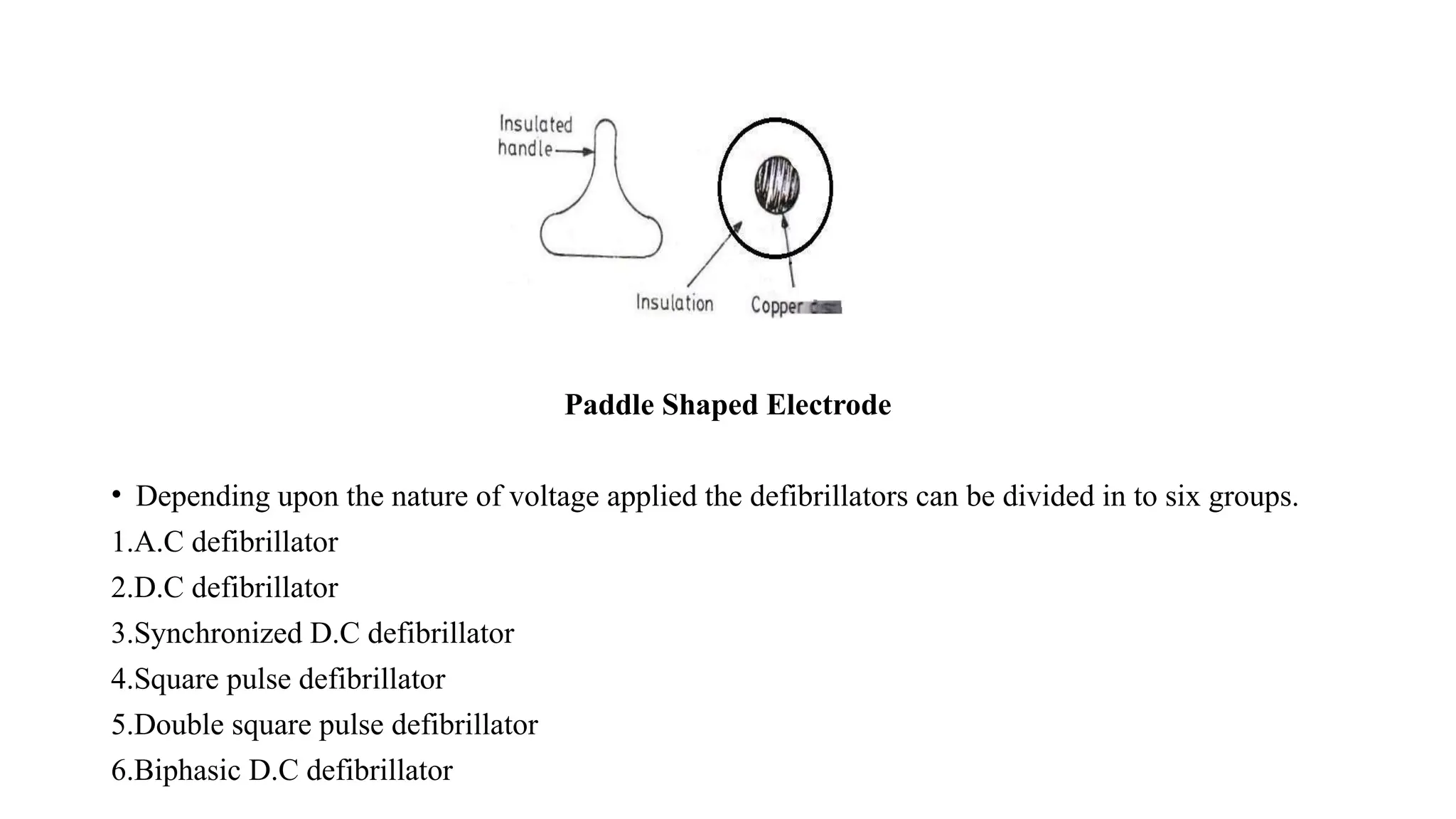 Paddle Shaped Electrode
• Depending upon the nature of voltage applied the defibrillators can be divided in to six groups.
1.A.C defibrillator
2.D.C defibrillator
3.Synchronized D.C defibrillator
4.Square pulse defibrillator
5.Double square pulse defibrillator
6.Biphasic D.C defibrillator
 