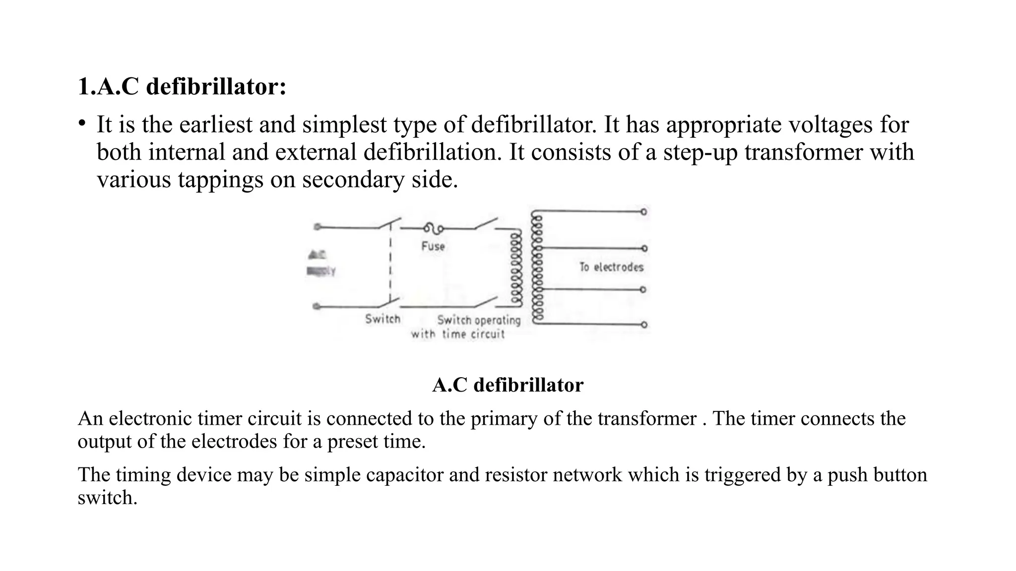 1.A.C defibrillator:
• It is the earliest and simplest type of defibrillator. It has appropriate voltages for
both internal and external defibrillation. It consists of a step-up transformer with
various tappings on secondary side.
A.C defibrillator
An electronic timer circuit is connected to the primary of the transformer . The timer connects the
output of the electrodes for a preset time.
The timing device may be simple capacitor and resistor network which is triggered by a push button
switch.
 