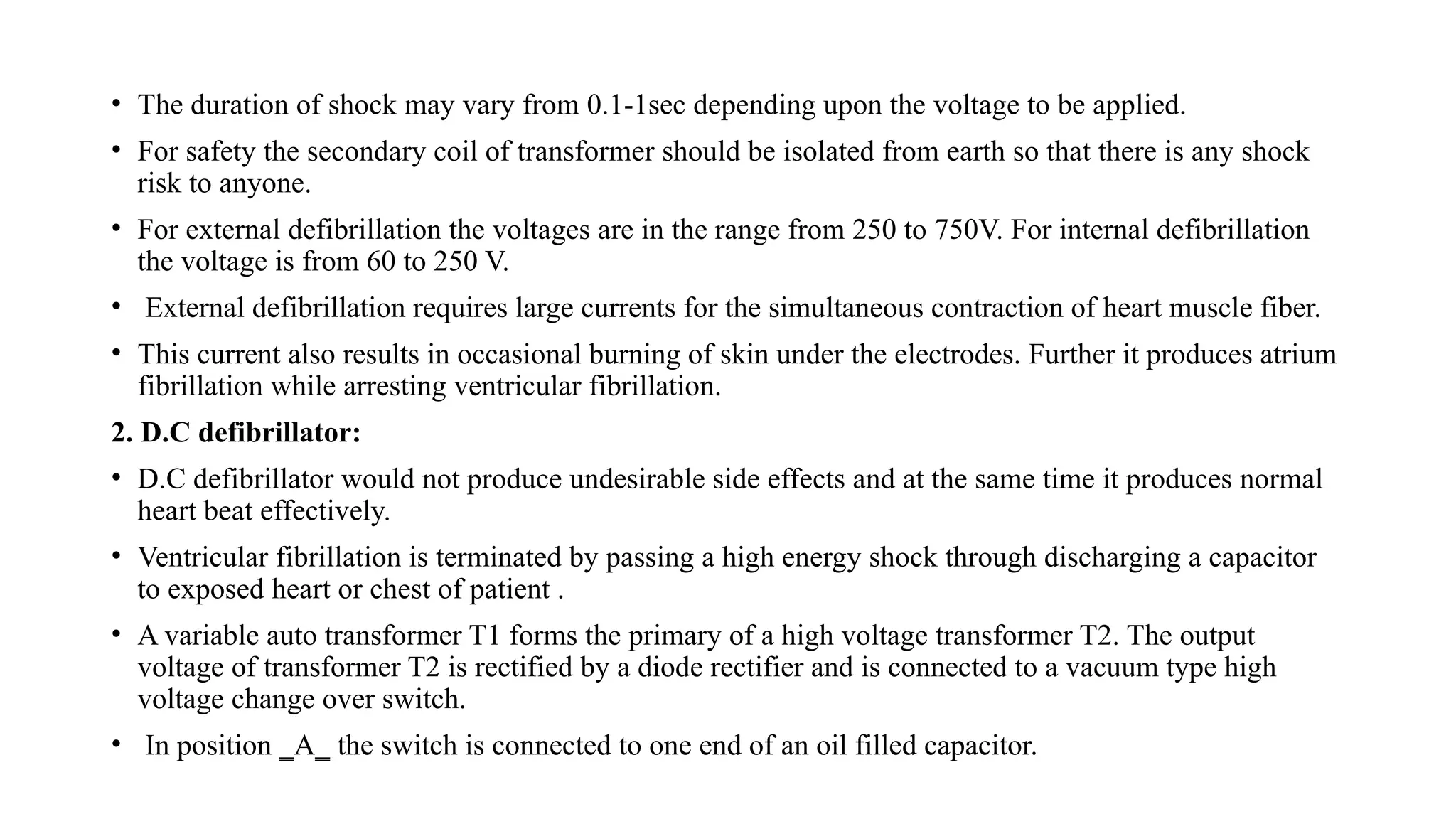 • The duration of shock may vary from 0.1-1sec depending upon the voltage to be applied.
• For safety the secondary coil of transformer should be isolated from earth so that there is any shock
risk to anyone.
• For external defibrillation the voltages are in the range from 250 to 750V. For internal defibrillation
the voltage is from 60 to 250 V.
• External defibrillation requires large currents for the simultaneous contraction of heart muscle fiber.
• This current also results in occasional burning of skin under the electrodes. Further it produces atrium
fibrillation while arresting ventricular fibrillation.
2. D.C defibrillator:
• D.C defibrillator would not produce undesirable side effects and at the same time it produces normal
heart beat effectively.
• Ventricular fibrillation is terminated by passing a high energy shock through discharging a capacitor
to exposed heart or chest of patient .
• A variable auto transformer T1 forms the primary of a high voltage transformer T2. The output
voltage of transformer T2 is rectified by a diode rectifier and is connected to a vacuum type high
voltage change over switch.
• In position ‗A‗ the switch is connected to one end of an oil filled capacitor.
 