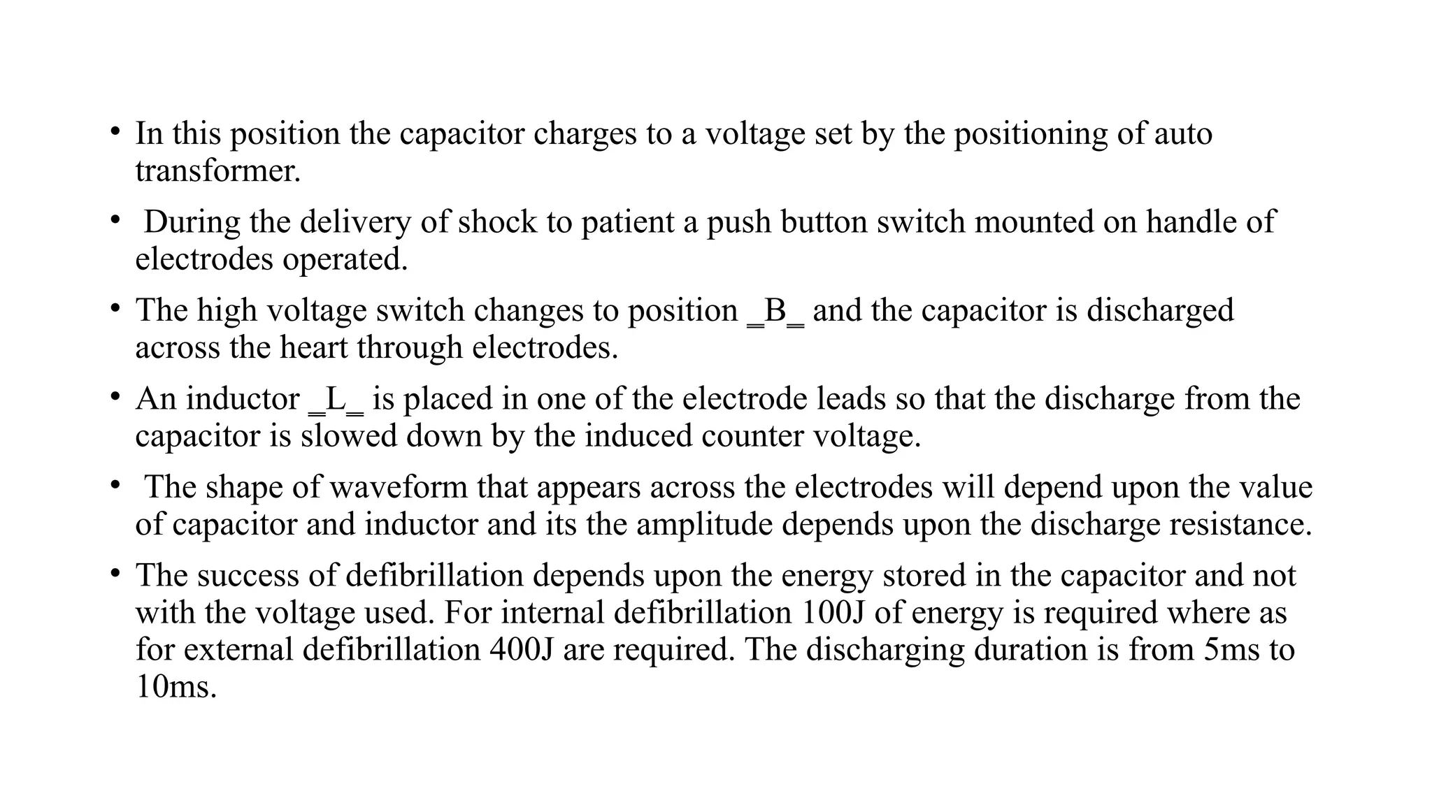 • In this position the capacitor charges to a voltage set by the positioning of auto
transformer.
• During the delivery of shock to patient a push button switch mounted on handle of
electrodes operated.
• The high voltage switch changes to position ‗B‗ and the capacitor is discharged
across the heart through electrodes.
• An inductor ‗L‗ is placed in one of the electrode leads so that the discharge from the
capacitor is slowed down by the induced counter voltage.
• The shape of waveform that appears across the electrodes will depend upon the value
of capacitor and inductor and its the amplitude depends upon the discharge resistance.
• The success of defibrillation depends upon the energy stored in the capacitor and not
with the voltage used. For internal defibrillation 100J of energy is required where as
for external defibrillation 400J are required. The discharging duration is from 5ms to
10ms.
 