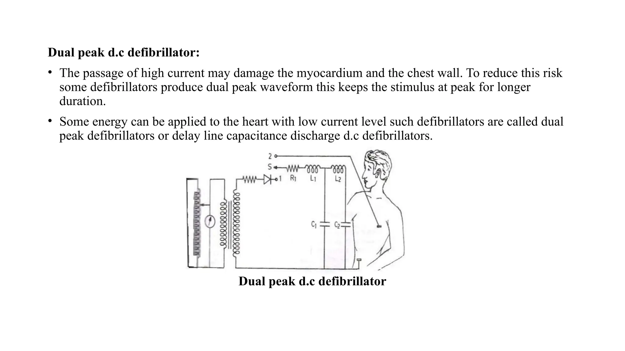 Dual peak d.c defibrillator:
• The passage of high current may damage the myocardium and the chest wall. To reduce this risk
some defibrillators produce dual peak waveform this keeps the stimulus at peak for longer
duration.
• Some energy can be applied to the heart with low current level such defibrillators are called dual
peak defibrillators or delay line capacitance discharge d.c defibrillators.
Dual peak d.c defibrillator
 