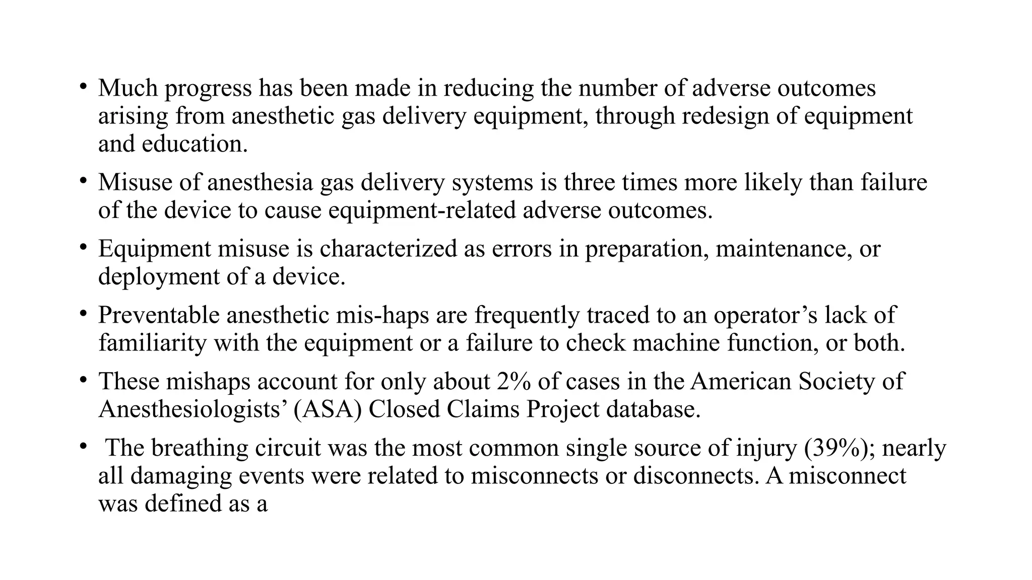• Much progress has been made in reducing the number of adverse outcomes
arising from anesthetic gas delivery equipment, through redesign of equipment
and education.
• Misuse of anesthesia gas delivery systems is three times more likely than failure
of the device to cause equipment-related adverse outcomes.
• Equipment misuse is characterized as errors in preparation, maintenance, or
deployment of a device.
• Preventable anesthetic mis-haps are frequently traced to an operator’s lack of
familiarity with the equipment or a failure to check machine function, or both.
• These mishaps account for only about 2% of cases in the American Society of
Anesthesiologists’ (ASA) Closed Claims Project database.
• The breathing circuit was the most common single source of injury (39%); nearly
all damaging events were related to misconnects or disconnects. A misconnect
was defined as a
 
