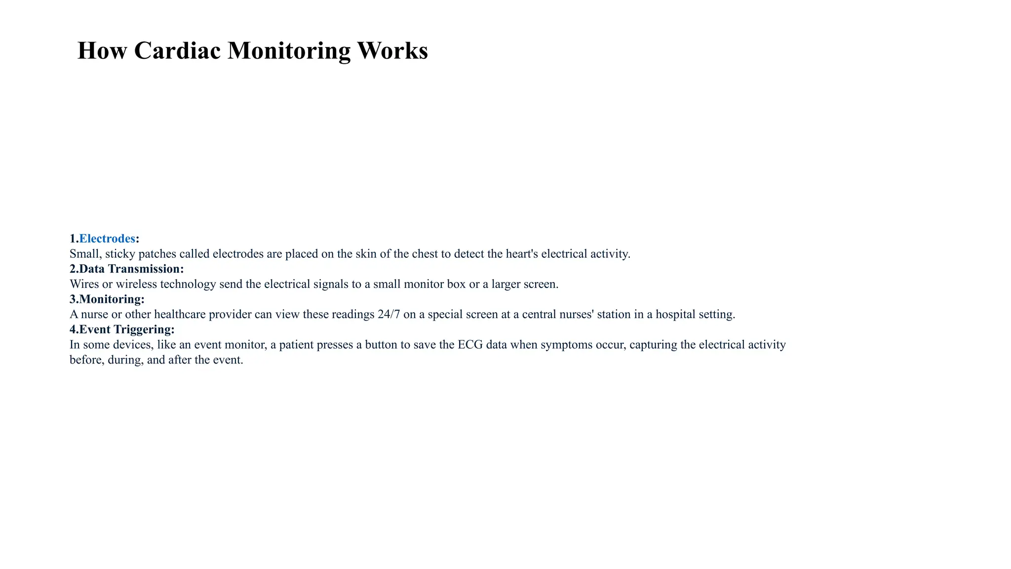 How Cardiac Monitoring Works
1.Electrodes:
Small, sticky patches called electrodes are placed on the skin of the chest to detect the heart's electrical activity.
2.Data Transmission:
Wires or wireless technology send the electrical signals to a small monitor box or a larger screen.
3.Monitoring:
A nurse or other healthcare provider can view these readings 24/7 on a special screen at a central nurses' station in a hospital setting.
4.Event Triggering:
In some devices, like an event monitor, a patient presses a button to save the ECG data when symptoms occur, capturing the electrical activity
before, during, and after the event.
 