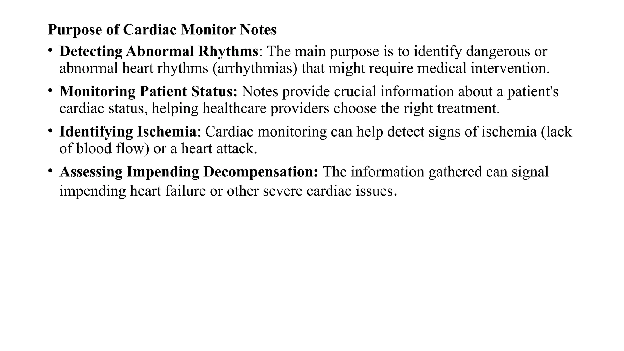 Purpose of Cardiac Monitor Notes
• Detecting Abnormal Rhythms: The main purpose is to identify dangerous or
abnormal heart rhythms (arrhythmias) that might require medical intervention.
• Monitoring Patient Status: Notes provide crucial information about a patient's
cardiac status, helping healthcare providers choose the right treatment.
• Identifying Ischemia: Cardiac monitoring can help detect signs of ischemia (lack
of blood flow) or a heart attack.
• Assessing Impending Decompensation: The information gathered can signal
impending heart failure or other severe cardiac issues.
 