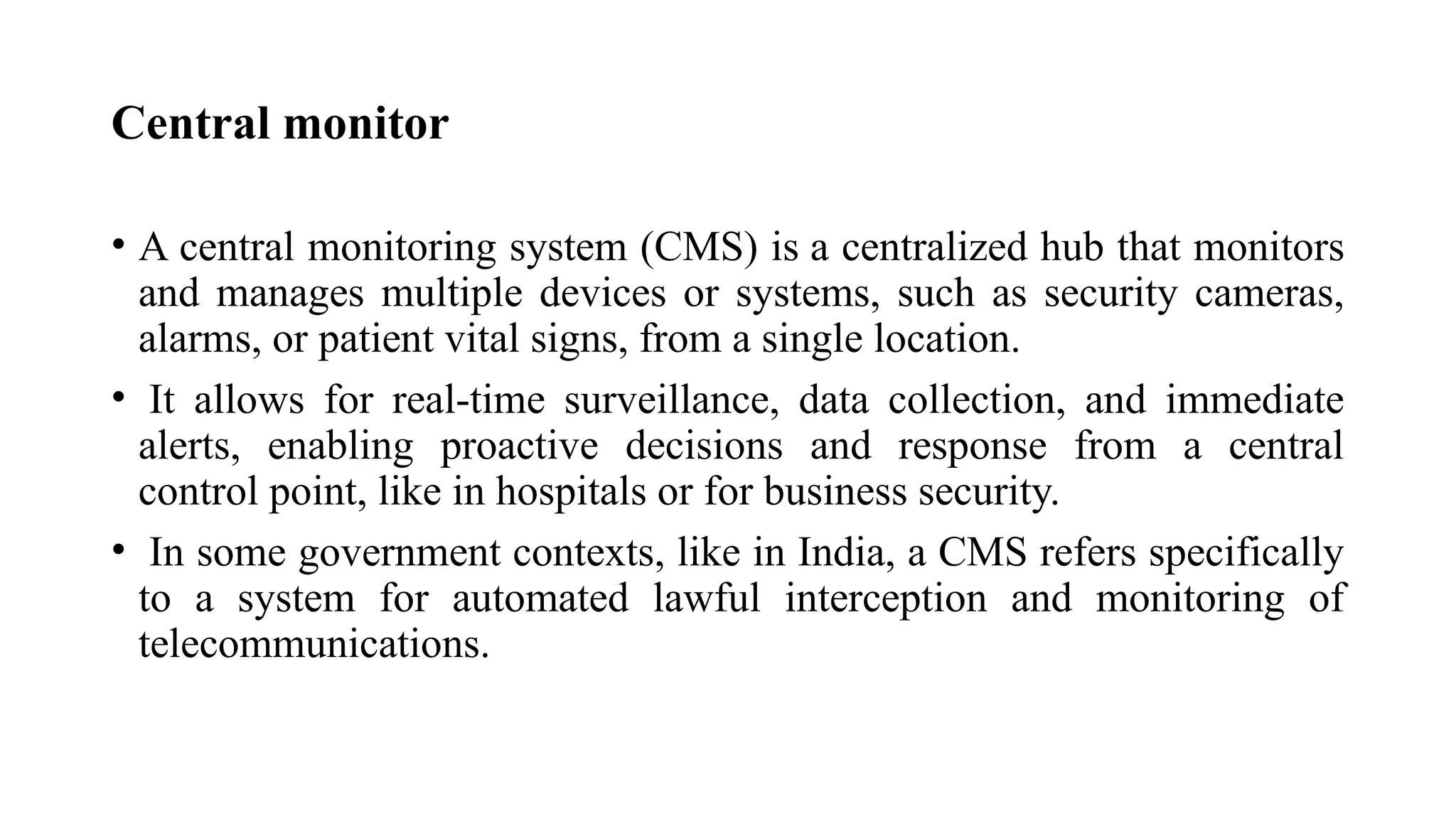 Central monitor
• A central monitoring system (CMS) is a centralized hub that monitors
and manages multiple devices or systems, such as security cameras,
alarms, or patient vital signs, from a single location.
• It allows for real-time surveillance, data collection, and immediate
alerts, enabling proactive decisions and response from a central
control point, like in hospitals or for business security.
• In some government contexts, like in India, a CMS refers specifically
to a system for automated lawful interception and monitoring of
telecommunications.
 