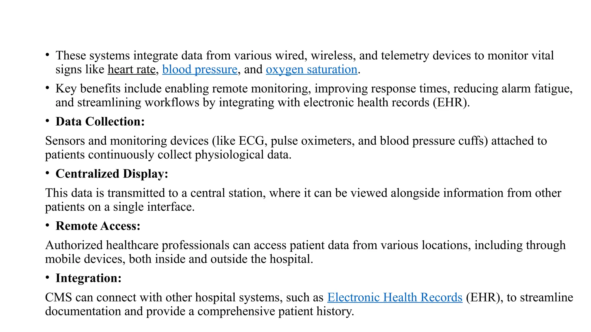• These systems integrate data from various wired, wireless, and telemetry devices to monitor vital
signs like heart rate, blood pressure, and oxygen saturation.
• Key benefits include enabling remote monitoring, improving response times, reducing alarm fatigue,
and streamlining workflows by integrating with electronic health records (EHR).
• Data Collection:
Sensors and monitoring devices (like ECG, pulse oximeters, and blood pressure cuffs) attached to
patients continuously collect physiological data.
• Centralized Display:
This data is transmitted to a central station, where it can be viewed alongside information from other
patients on a single interface.
• Remote Access:
Authorized healthcare professionals can access patient data from various locations, including through
mobile devices, both inside and outside the hospital.
• Integration:
CMS can connect with other hospital systems, such as Electronic Health Records (EHR), to streamline
documentation and provide a comprehensive patient history.
 