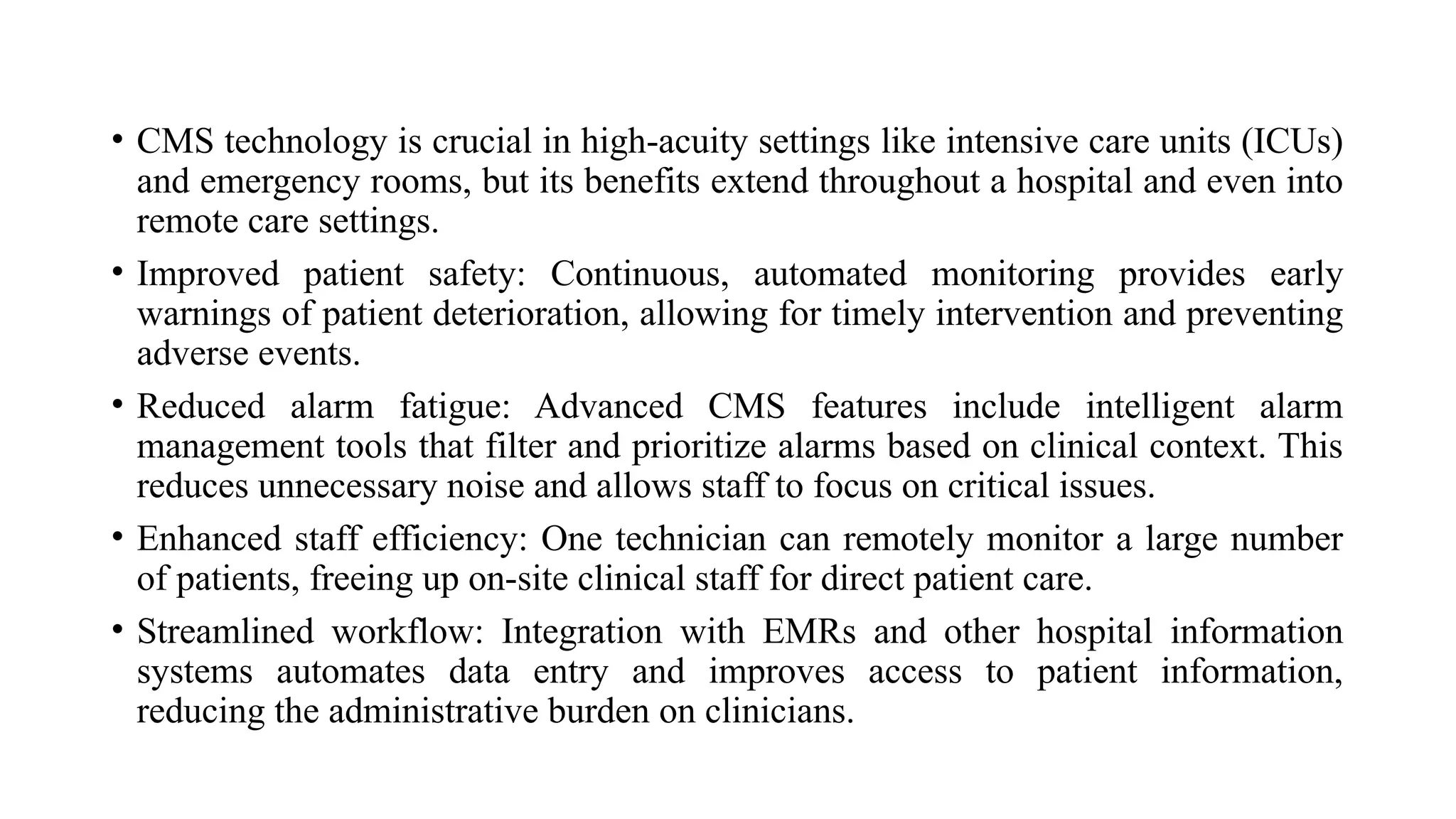 • CMS technology is crucial in high-acuity settings like intensive care units (ICUs)
and emergency rooms, but its benefits extend throughout a hospital and even into
remote care settings.
• Improved patient safety: Continuous, automated monitoring provides early
warnings of patient deterioration, allowing for timely intervention and preventing
adverse events.
• Reduced alarm fatigue: Advanced CMS features include intelligent alarm
management tools that filter and prioritize alarms based on clinical context. This
reduces unnecessary noise and allows staff to focus on critical issues.
• Enhanced staff efficiency: One technician can remotely monitor a large number
of patients, freeing up on-site clinical staff for direct patient care.
• Streamlined workflow: Integration with EMRs and other hospital information
systems automates data entry and improves access to patient information,
reducing the administrative burden on clinicians.
 