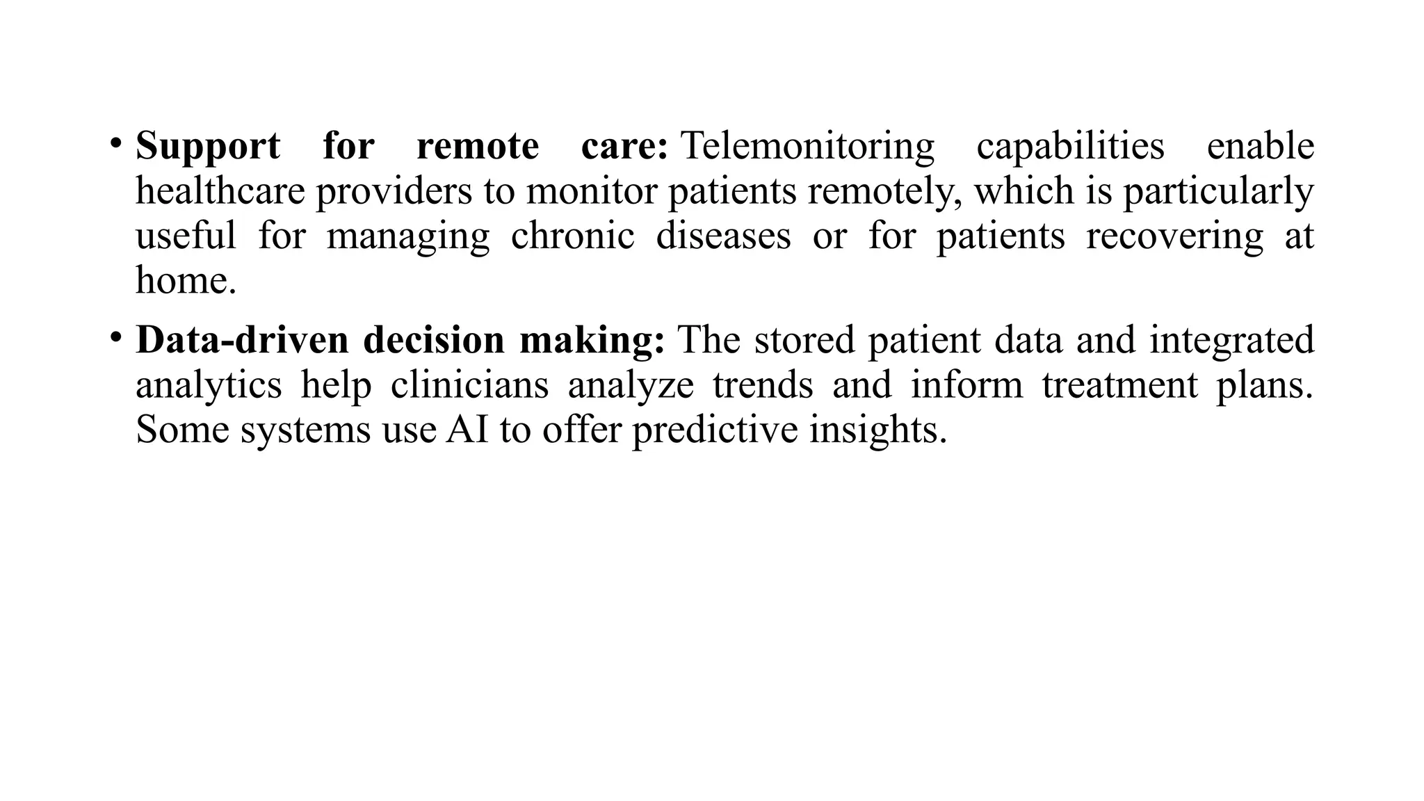 • Support for remote care: Telemonitoring capabilities enable
healthcare providers to monitor patients remotely, which is particularly
useful for managing chronic diseases or for patients recovering at
home.
• Data-driven decision making: The stored patient data and integrated
analytics help clinicians analyze trends and inform treatment plans.
Some systems use AI to offer predictive insights.
 