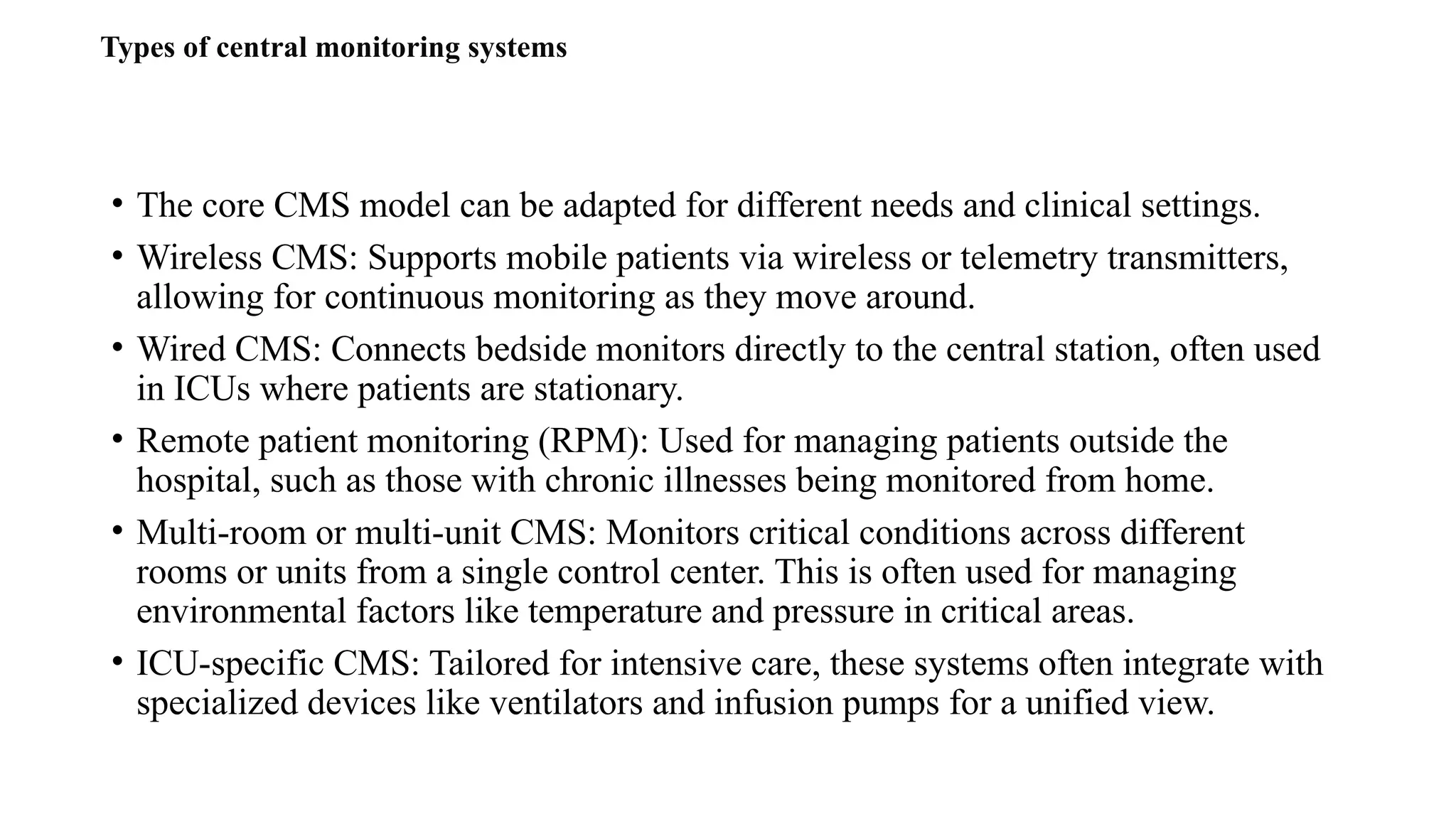 • The core CMS model can be adapted for different needs and clinical settings.
• Wireless CMS: Supports mobile patients via wireless or telemetry transmitters,
allowing for continuous monitoring as they move around.
• Wired CMS: Connects bedside monitors directly to the central station, often used
in ICUs where patients are stationary.
• Remote patient monitoring (RPM): Used for managing patients outside the
hospital, such as those with chronic illnesses being monitored from home.
• Multi-room or multi-unit CMS: Monitors critical conditions across different
rooms or units from a single control center. This is often used for managing
environmental factors like temperature and pressure in critical areas.
• ICU-specific CMS: Tailored for intensive care, these systems often integrate with
specialized devices like ventilators and infusion pumps for a unified view.
Types of central monitoring systems
 