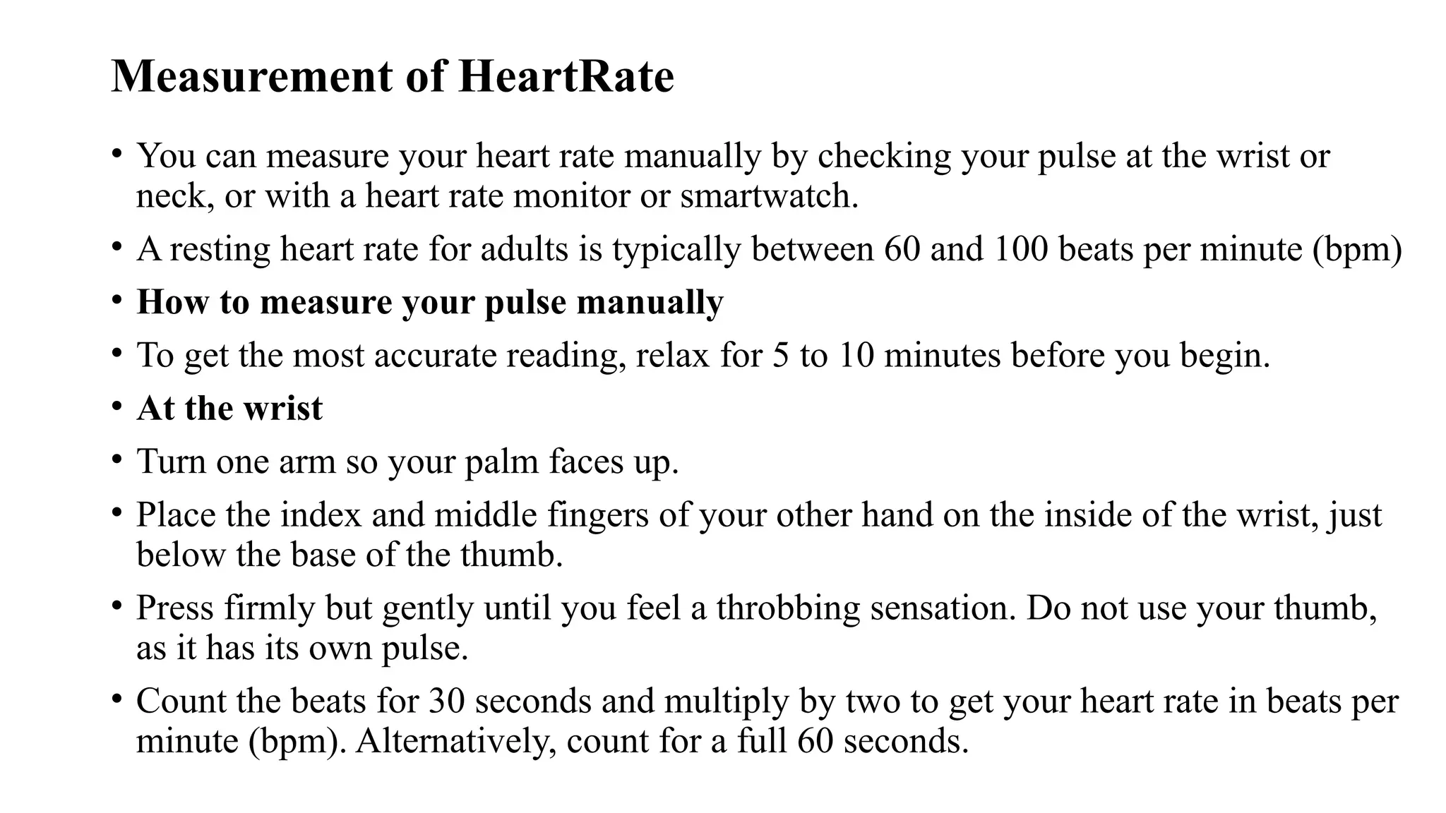 Measurement of HeartRate
• You can measure your heart rate manually by checking your pulse at the wrist or
neck, or with a heart rate monitor or smartwatch.
• A resting heart rate for adults is typically between 60 and 100 beats per minute (bpm)
• How to measure your pulse manually
• To get the most accurate reading, relax for 5 to 10 minutes before you begin.
• At the wrist
• Turn one arm so your palm faces up.
• Place the index and middle fingers of your other hand on the inside of the wrist, just
below the base of the thumb.
• Press firmly but gently until you feel a throbbing sensation. Do not use your thumb,
as it has its own pulse.
• Count the beats for 30 seconds and multiply by two to get your heart rate in beats per
minute (bpm). Alternatively, count for a full 60 seconds.
 