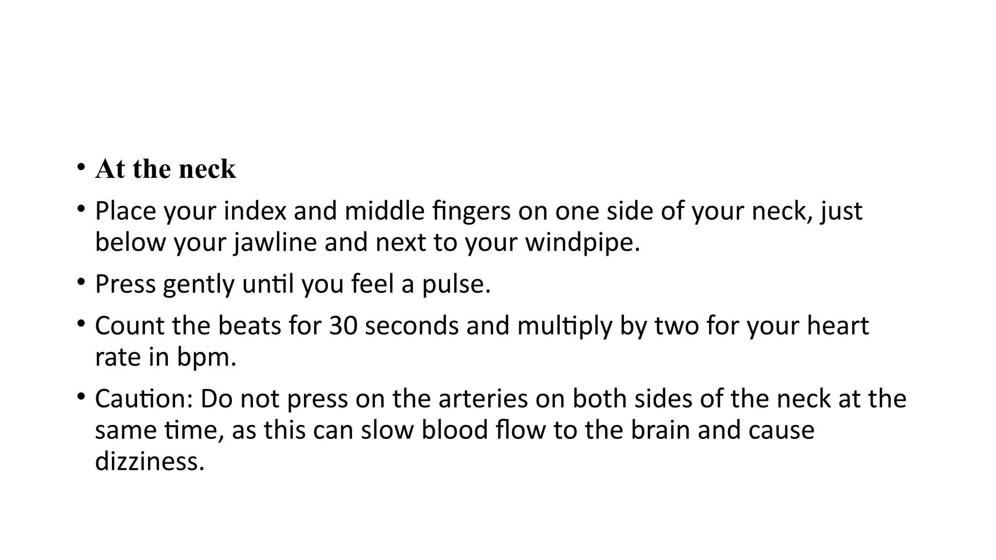• At the neck
• Place your index and middle fingers on one side of your neck, just
below your jawline and next to your windpipe.
• Press gently until you feel a pulse.
• Count the beats for 30 seconds and multiply by two for your heart
rate in bpm.
• Caution: Do not press on the arteries on both sides of the neck at the
same time, as this can slow blood flow to the brain and cause
dizziness.
 