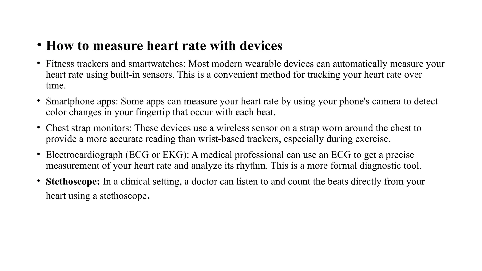 • How to measure heart rate with devices
• Fitness trackers and smartwatches: Most modern wearable devices can automatically measure your
heart rate using built-in sensors. This is a convenient method for tracking your heart rate over
time.
• Smartphone apps: Some apps can measure your heart rate by using your phone's camera to detect
color changes in your fingertip that occur with each beat.
• Chest strap monitors: These devices use a wireless sensor on a strap worn around the chest to
provide a more accurate reading than wrist-based trackers, especially during exercise.
• Electrocardiograph (ECG or EKG): A medical professional can use an ECG to get a precise
measurement of your heart rate and analyze its rhythm. This is a more formal diagnostic tool.
• Stethoscope: In a clinical setting, a doctor can listen to and count the beats directly from your
heart using a stethoscope.
 
